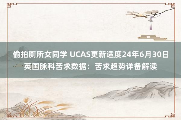 偷拍厕所女同学 UCAS更新适度24年6月30日英国脉科苦求数据：苦求趋势详备解读