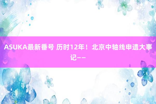 ASUKA最新番号 历时12年！北京中轴线申遗大事记——