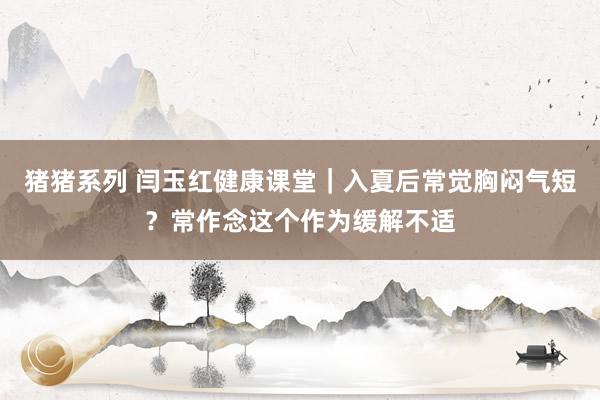 猪猪系列 闫玉红健康课堂｜入夏后常觉胸闷气短？常作念这个作为缓解不适