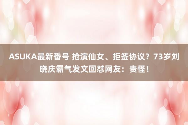 ASUKA最新番号 抢演仙女、拒签协议？73岁刘晓庆霸气发文回怼网友：责怪！