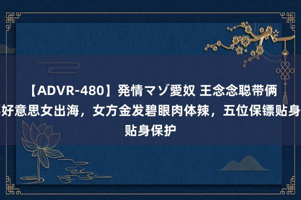 【ADVR-480】発情マゾ愛奴 王念念聪带俩异邦好意思女出海，女方金发碧眼肉体辣，五位保镖贴身保护