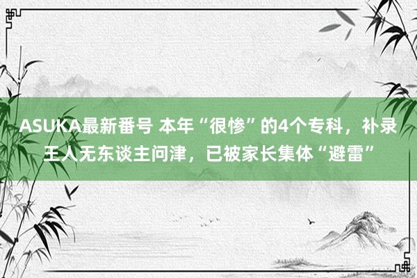 ASUKA最新番号 本年“很惨”的4个专科，补录王人无东谈主问津，已被家长集体“避雷”