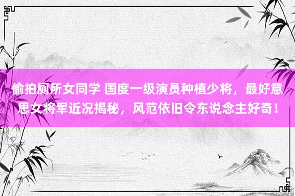 偷拍厕所女同学 国度一级演员种植少将，最好意思女将军近况揭秘，风范依旧令东说念主好奇！