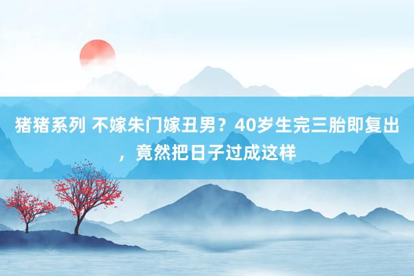 猪猪系列 不嫁朱门嫁丑男？40岁生完三胎即复出，竟然把日子过成这样