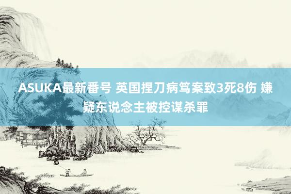 ASUKA最新番号 英国捏刀病笃案致3死8伤 嫌疑东说念主被控谋杀罪