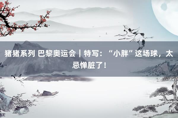 猪猪系列 巴黎奥运会｜特写：“小胖”这场球，太忌惮脏了！