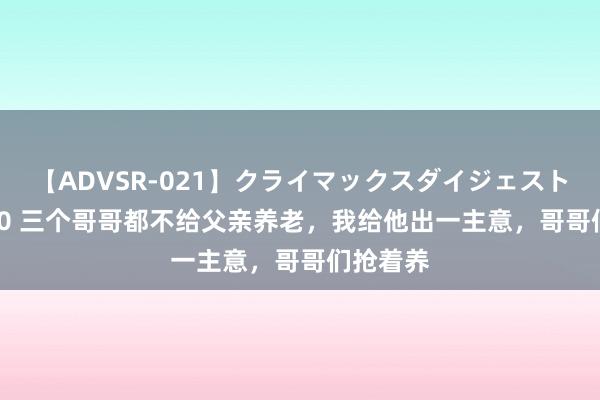 【ADVSR-021】クライマックスダイジェスト 姦鬼 ’10 三个哥哥都不给父亲养老，我给他出一主意，哥哥们抢着养