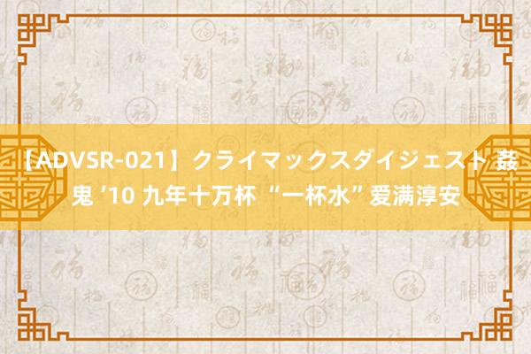 【ADVSR-021】クライマックスダイジェスト 姦鬼 ’10 九年十万杯 “一杯水”爱满淳安