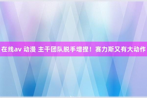 在线av 动漫 主干团队脱手增捏！赛力斯又有大动作