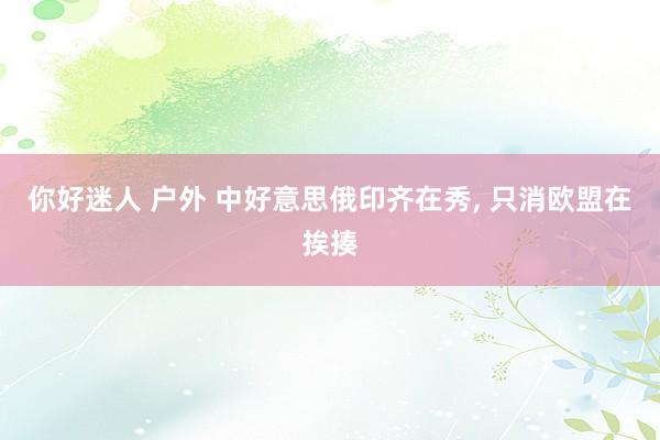 你好迷人 户外 中好意思俄印齐在秀， 只消欧盟在挨揍