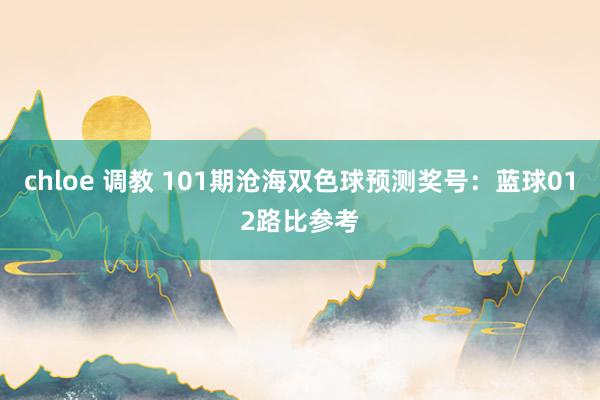 chloe 调教 101期沧海双色球预测奖号：蓝球012路比参考