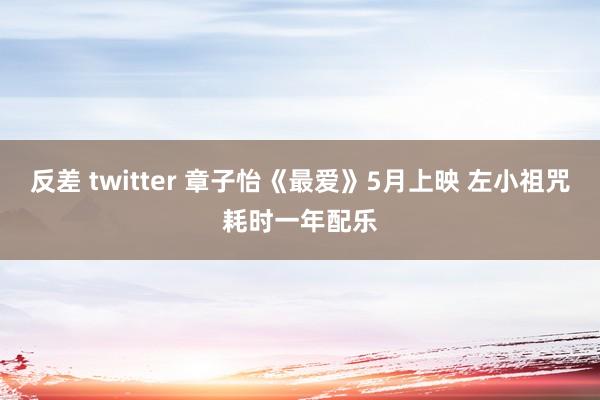 反差 twitter 章子怡《最爱》5月上映 左小祖咒耗时一年配乐