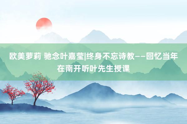 欧美萝莉 驰念叶嘉莹|终身不忘诗教——回忆当年在南开听叶先生
