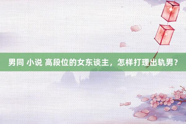 男同 小说 高段位的女东谈主，怎样打理出轨男？