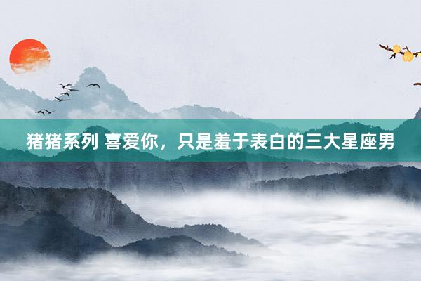 猪猪系列 喜爱你，只是羞于表白的三大星座男