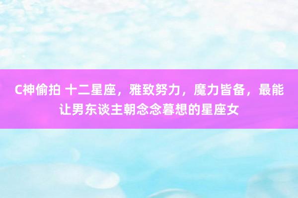 C神偷拍 十二星座，雅致努力，魔力皆备，最能让男东谈主朝念念