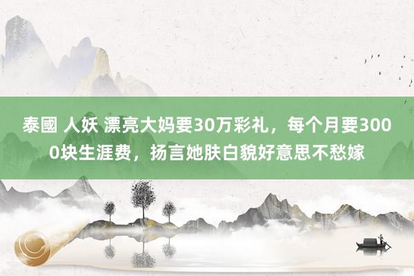 泰國 人妖 漂亮大妈要30万彩礼，每个月要3000块生涯费，