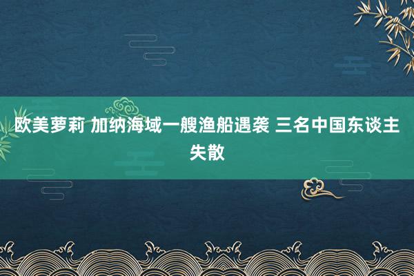 欧美萝莉 加纳海域一艘渔船遇袭 三名中国东谈主失散