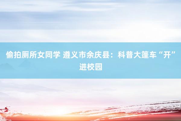 偷拍厕所女同学 遵义市余庆县：科普大篷车“开”进校园