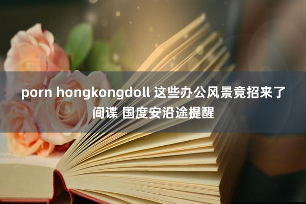 porn hongkongdoll 这些办公风景竟招来了间谍