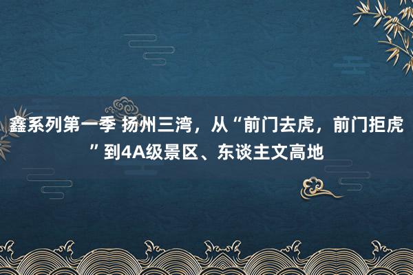 鑫系列第一季 扬州三湾，从“前门去虎，前门拒虎”到4A级景区