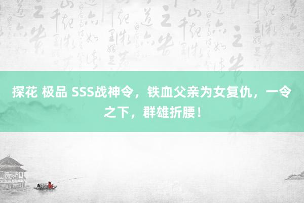 探花 极品 SSS战神令，铁血父亲为女复仇，一令之下，群雄折
