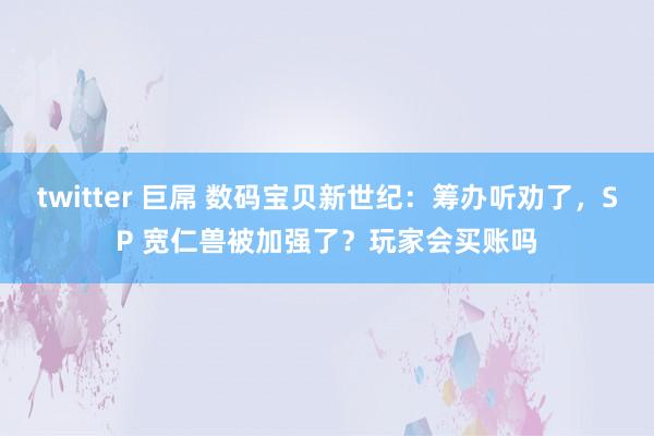 twitter 巨屌 数码宝贝新世纪：筹办听劝了，SP 宽仁