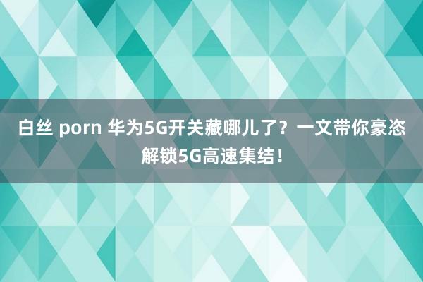 白丝 porn 华为5G开关藏哪儿了？一文带你豪恣解锁5G高