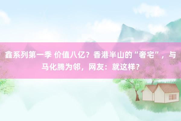鑫系列第一季 价值八亿？香港半山的“奢宅”，与马化腾为邻，网