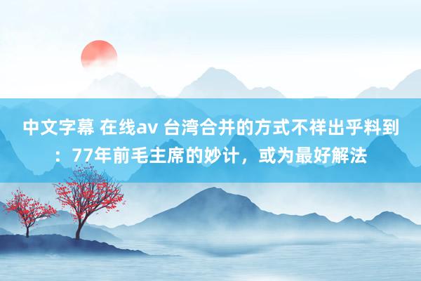 中文字幕 在线av 台湾合并的方式不祥出乎料到：77年前毛主