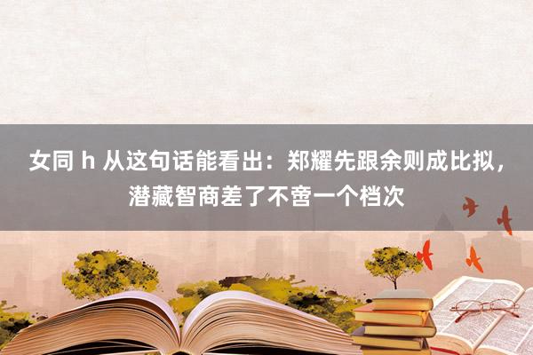 女同 h 从这句话能看出：郑耀先跟余则成比拟，潜藏智商差了不