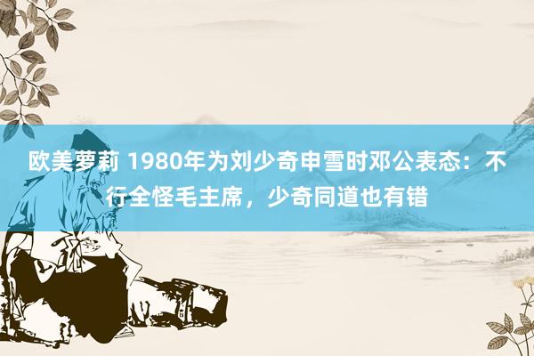 欧美萝莉 1980年为刘少奇申雪时邓公表态：不行全怪毛主席，