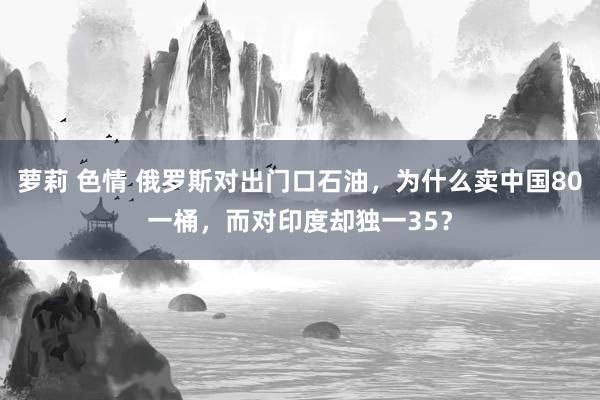 萝莉 色情 俄罗斯对出门口石油，为什么卖中国80一桶，而对印