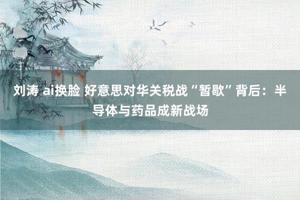 刘涛 ai换脸 好意思对华关税战“暂歇”背后：半导体与药品成