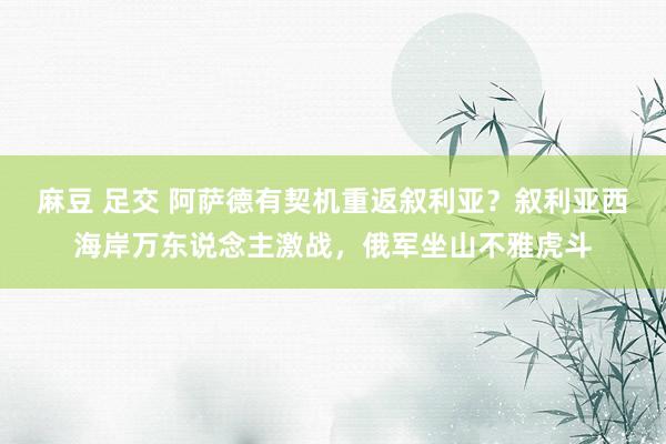麻豆 足交 阿萨德有契机重返叙利亚？叙利亚西海岸万东说念主激