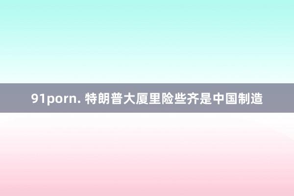 91porn. 特朗普大厦里险些齐是中国制造