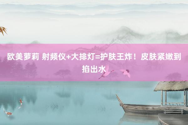 欧美萝莉 射频仪+大排灯=护肤王炸!皮肤紧嫩到掐出水