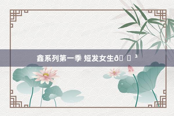 鑫系列第一季 短发女生🎳