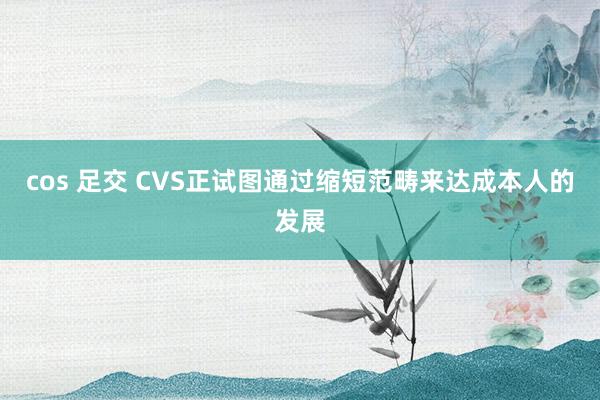 cos 足交 CVS正试图通过缩短范畴来达成本人的发展