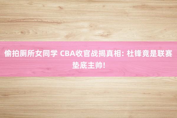 偷拍厕所女同学 CBA收官战揭真相: 杜锋竟是联赛垫底主帅!