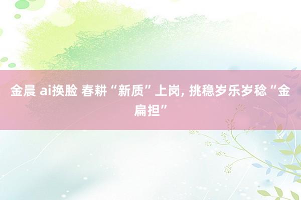 金晨 ai换脸 春耕“新质”上岗, 挑稳岁乐岁稔“金扁担”