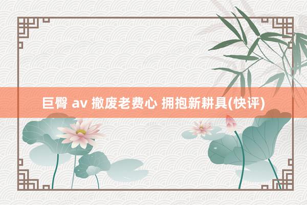 巨臀 av 撤废老费心 拥抱新耕具(快评)