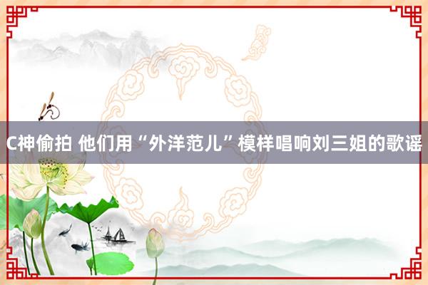 C神偷拍 他们用“外洋范儿”模样唱响刘三姐的歌谣