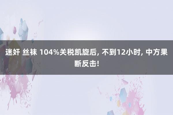迷奸 丝袜 104%关税凯旋后, 不到12小时, 中方果断反