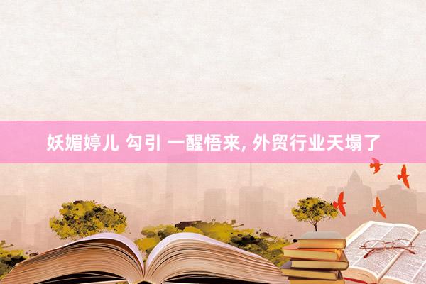 妖媚婷儿 勾引 一醒悟来, 外贸行业天塌了