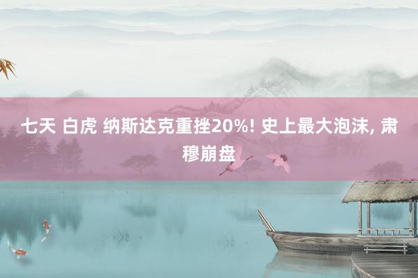 七天 白虎 纳斯达克重挫20%! 史上最大泡沫, 肃穆崩盘