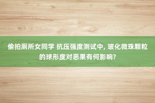 偷拍厕所女同学 抗压强度测试中, 玻化微珠颗粒的球形度对恶果