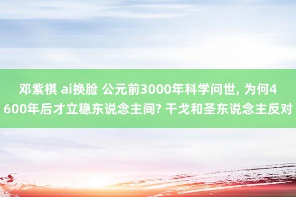 邓紫棋 ai换脸 公元前3000年科学问世, 为何4600年