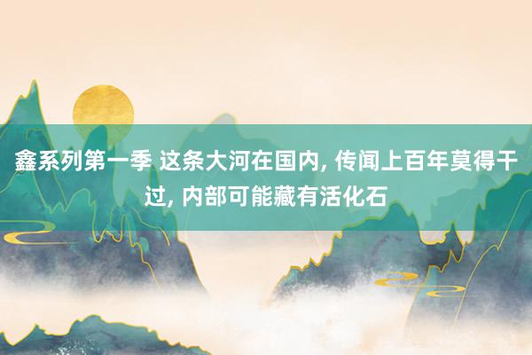 鑫系列第一季 这条大河在国内, 传闻上百年莫得干过, 内部可