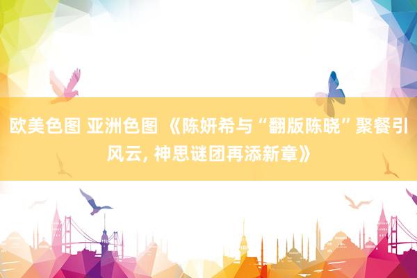 欧美色图 亚洲色图 《陈妍希与“翻版陈晓”聚餐引风云, 神思